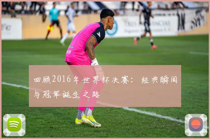 回顾2016年世界杯决赛:经典瞬间与冠军诞生之路