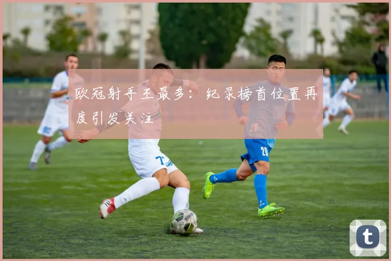 欧冠射手王最多:纪录榜首位置再度引发关注