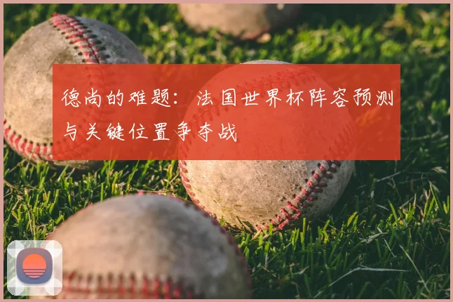 德尚的难题：法国世界杯阵容预测与关键位置争夺战