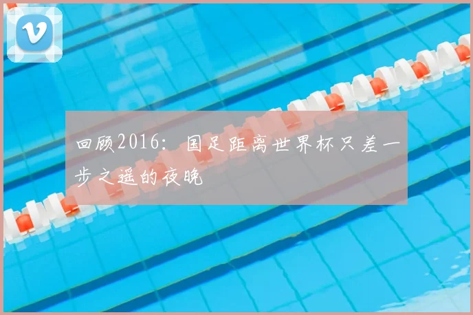 回顾2016：国足距离世界杯只差一步之遥的夜晚