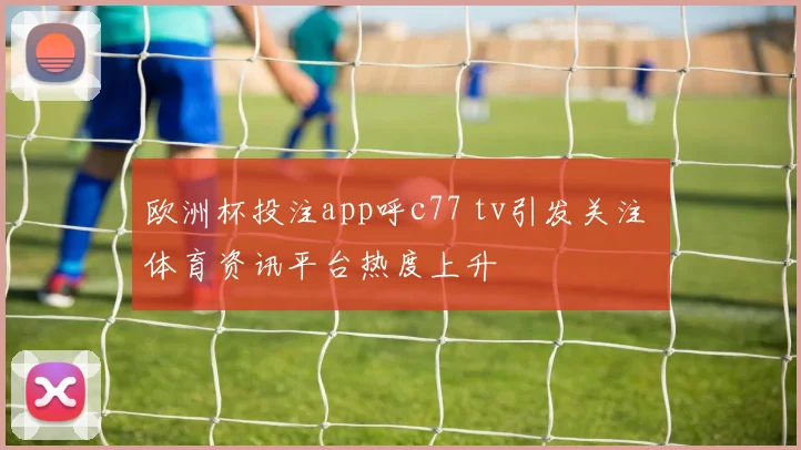欧洲杯投注app呼c77 tv引发关注 体育资讯平台热度上升