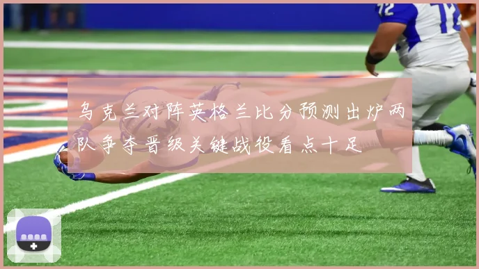 乌克兰对阵英格兰比分预测出炉两队争夺晋级关键战役看点十足