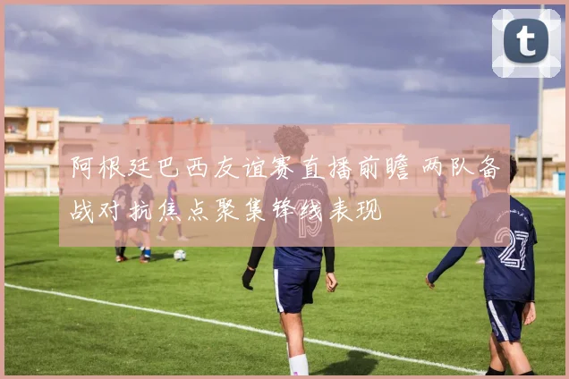 阿根廷巴西友谊赛直播前瞻 两队备战对抗焦点聚集锋线表现