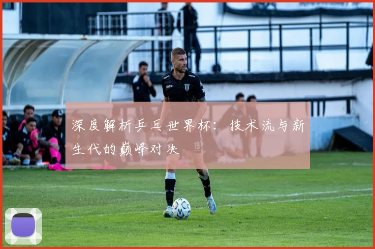 深度解析乒乓世界杯：技术流与新生代的巅峰对决