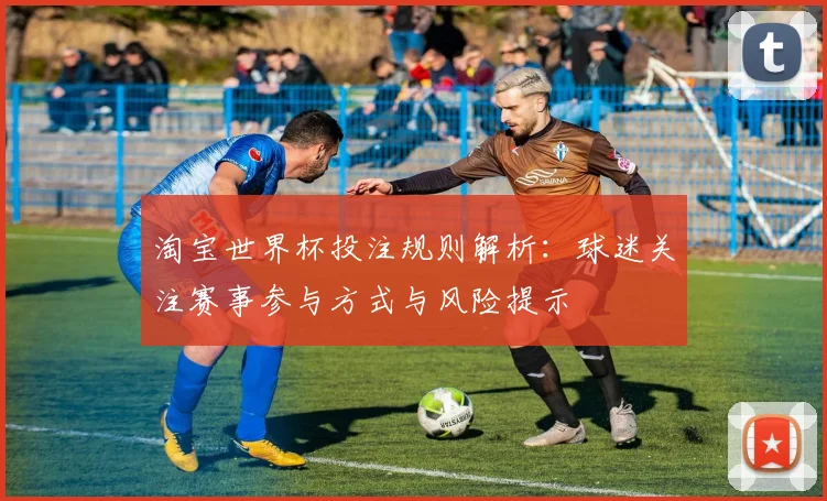 淘宝世界杯投注规则解析:球迷关注赛事参与方式与风险提示