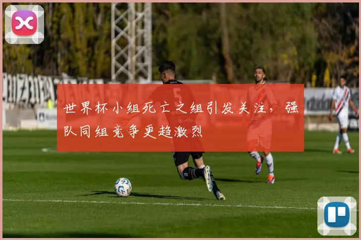 世界杯小组死亡之组引发关注，强队同组竞争更趋激烈