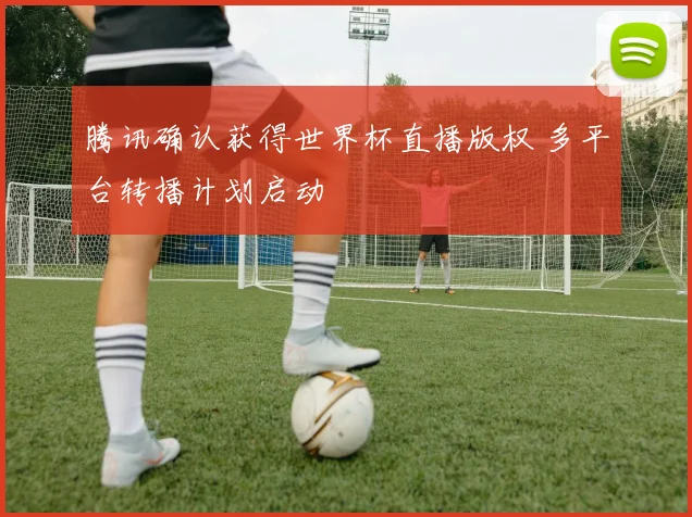 腾讯确认获得世界杯直播版权 多平台转播计划启动