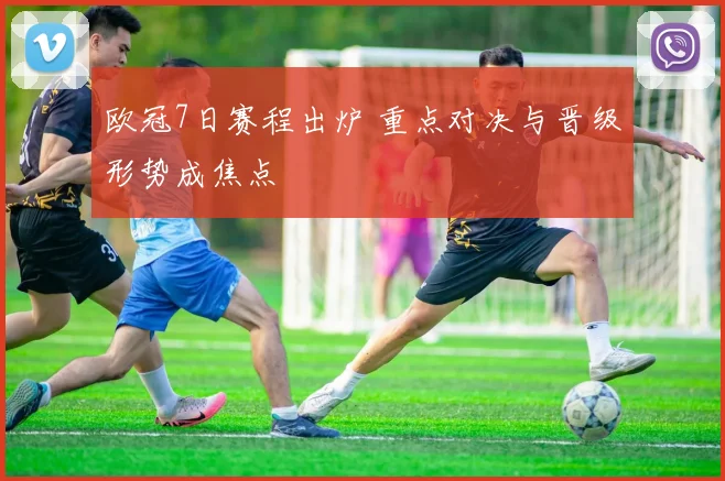 欧冠7日赛程出炉 重点对决与晋级形势成焦点