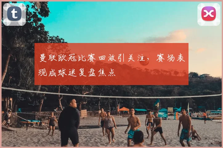 曼联欧冠比赛回放引关注,赛场表现成球迷复盘焦点