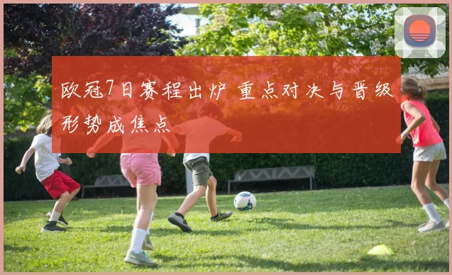 欧冠7日赛程出炉 重点对决与晋级形势成焦点