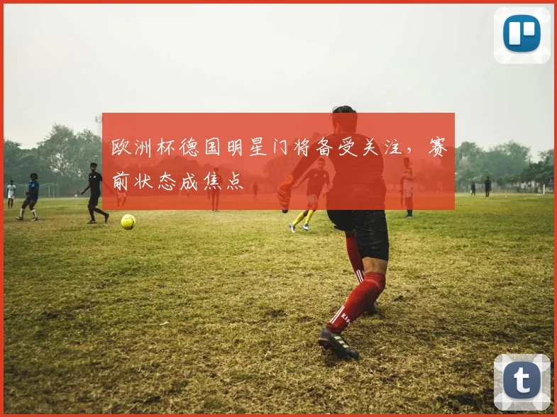 欧洲杯德国明星门将备受关注，赛前状态成焦点