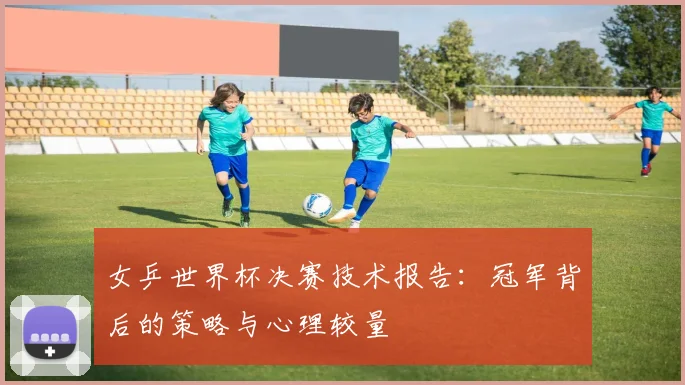 女乒世界杯决赛技术报告：冠军背后的策略与心理较量