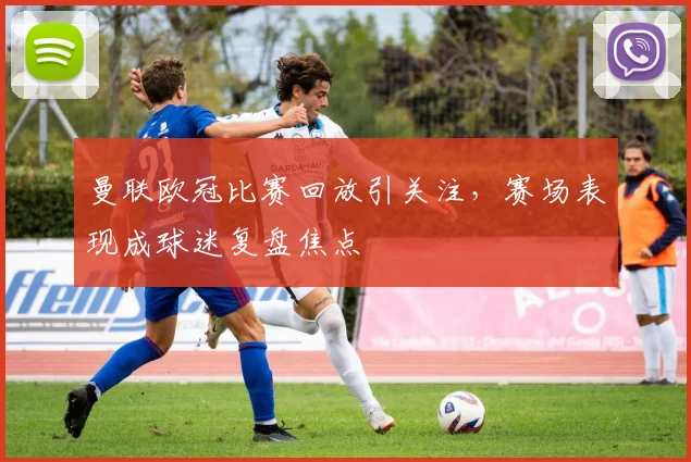 曼联欧冠比赛回放引关注，赛场表现成球迷复盘焦点