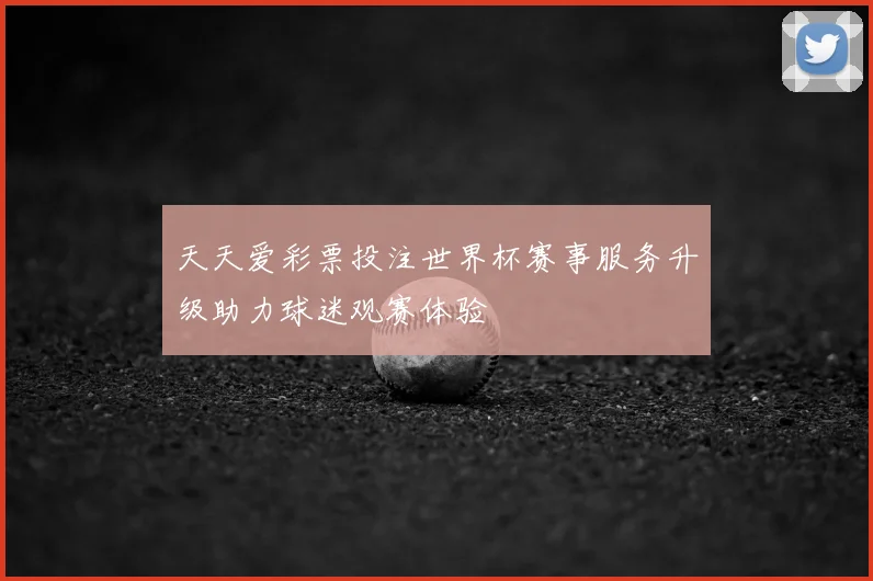 天天爱彩票投注世界杯赛事服务升级助力球迷观赛体验