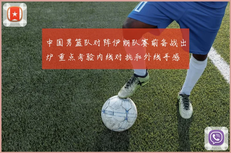 中国男篮队对阵伊朗队赛前备战出炉 重点考验内线对抗和外线手感