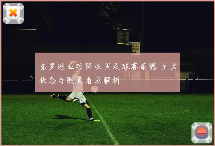 克罗地亚对阵法国足球赛前瞻 主力状态与胜负看点解析