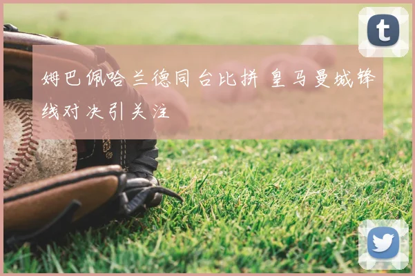 姆巴佩哈兰德同台比拼 皇马曼城锋线对决引关注