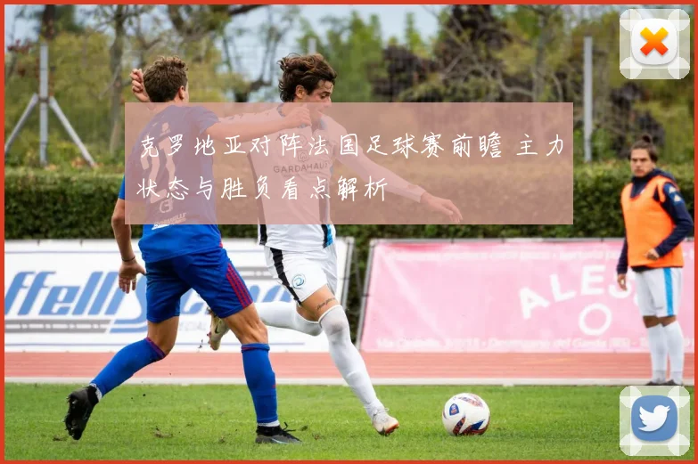 克罗地亚对阵法国足球赛前瞻 主力状态与胜负看点解析
