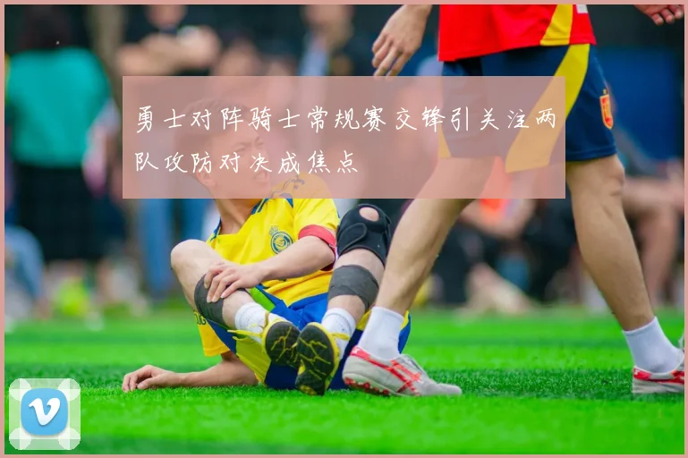 勇士对阵骑士常规赛交锋引关注两队攻防对决成焦点