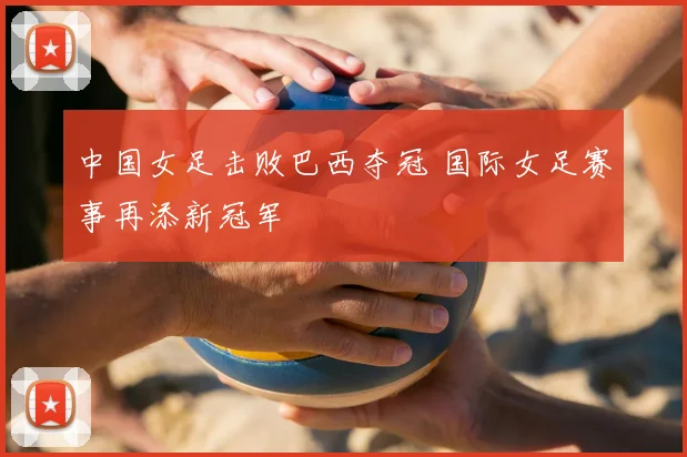 中国女足击败巴西夺冠 国际女足赛事再添新冠军
