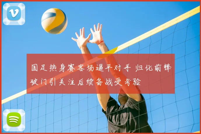 国足热身赛客场逼平对手 归化前锋破门引关注后续备战受考验
