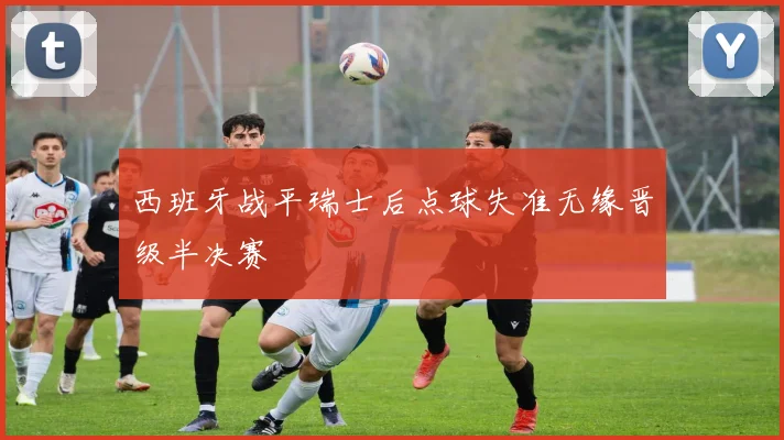 西班牙战平瑞士后点球失准无缘晋级半决赛