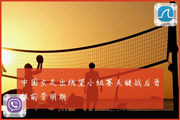 中国女足出线望小组赛关键战后晋级前景明朗