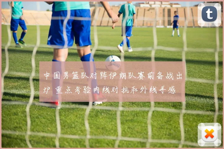 中国男篮队对阵伊朗队赛前备战出炉 重点考验内线对抗和外线手感