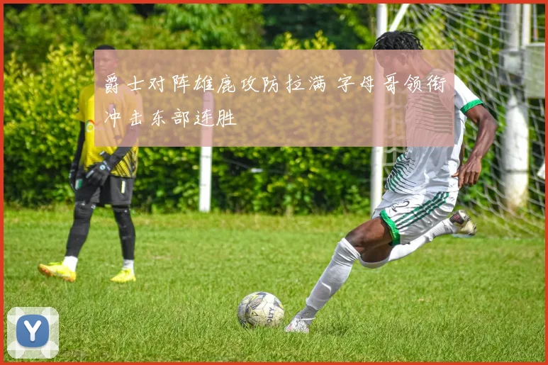 爵士对阵雄鹿攻防拉满 字母哥领衔冲击东部连胜