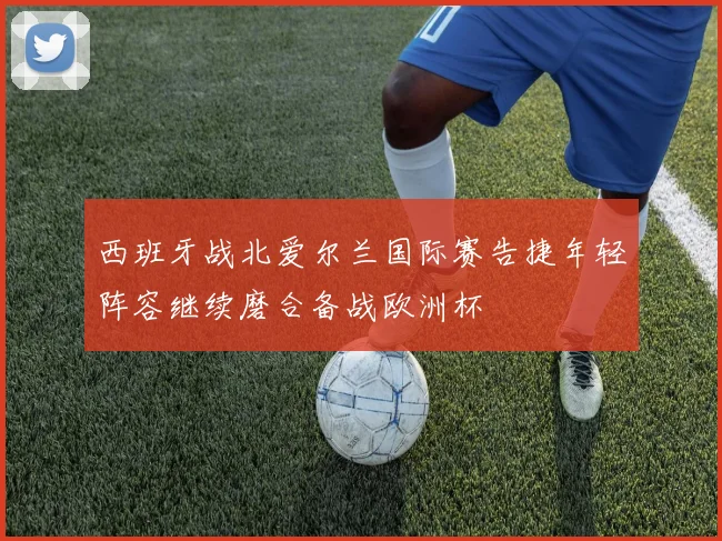 西班牙战北爱尔兰国际赛告捷年轻阵容继续磨合备战欧洲杯