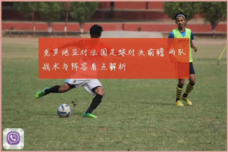 克罗地亚对法国足球对决前瞻 两队战术与阵容看点解析