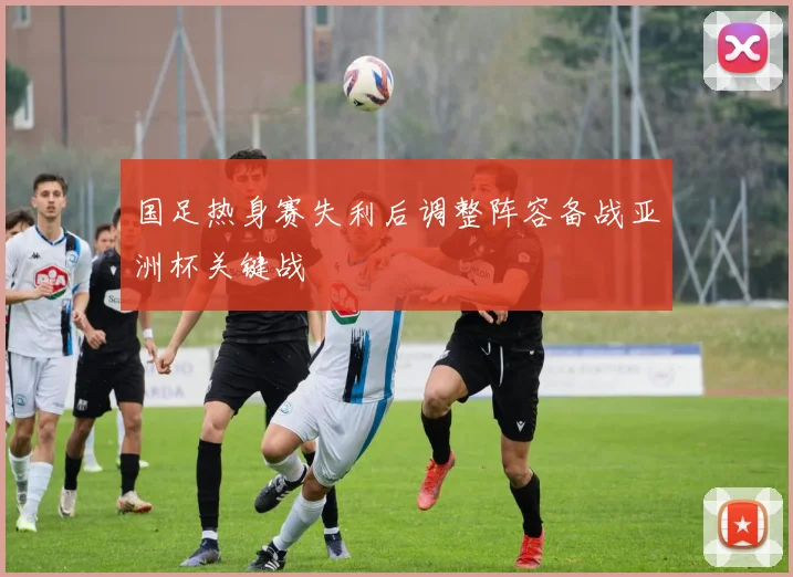 国足热身赛失利后调整阵容备战亚洲杯关键战