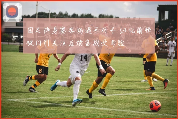 国足热身赛客场逼平对手 归化前锋破门引关注后续备战受考验