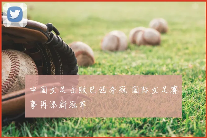 中国女足击败巴西夺冠 国际女足赛事再添新冠军