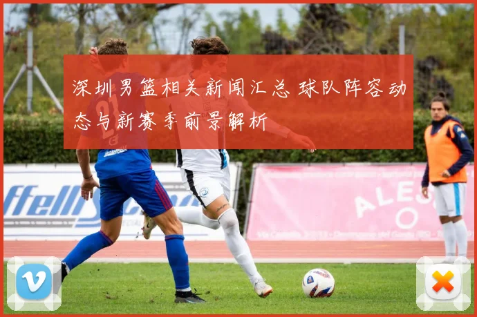 深圳男篮相关新闻汇总 球队阵容动态与新赛季前景解析