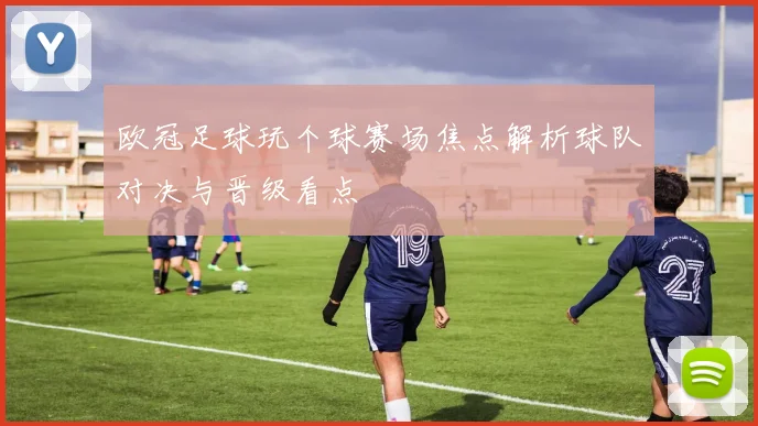 欧冠足球玩个球赛场焦点解析球队对决与晋级看点