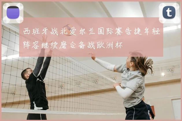 西班牙战北爱尔兰国际赛告捷年轻阵容继续磨合备战欧洲杯