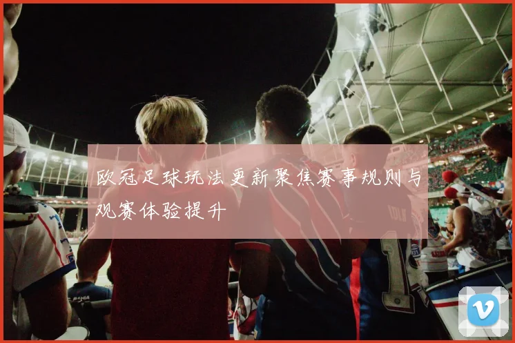 欧冠足球玩法更新聚焦赛事规则与观赛体验提升