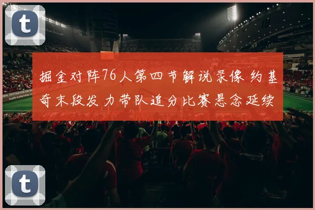 掘金对阵76人第四节解说录像 约基奇末段发力带队追分比赛悬念延续