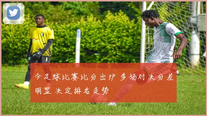 今足球比赛比分出炉 多场对决分差明显 决定排名走势